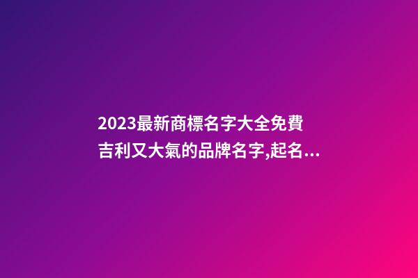 2023最新商標名字大全免費 吉利又大氣的品牌名字,起名之家-第1張-商標起名-玄機派